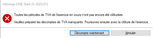 Infoniqa ONE Start (V-2023.01) 
Toutes les *odes de TVA de l'exercice en cours n 'ont pas encore été clôturées 
Veuillez préparer les décomptes de TVA Poursuivez ensuite avec la clôture de l'exercice 
Annuler 